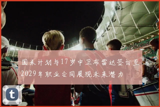 国米计划与17岁中卫布雷达签订至2029年职业合同展现未来潜力
