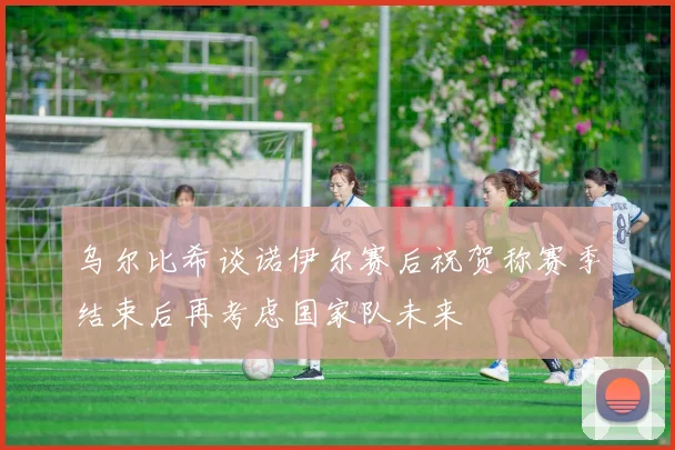 乌尔比希谈诺伊尔赛后祝贺称赛季结束后再考虑国家队未来