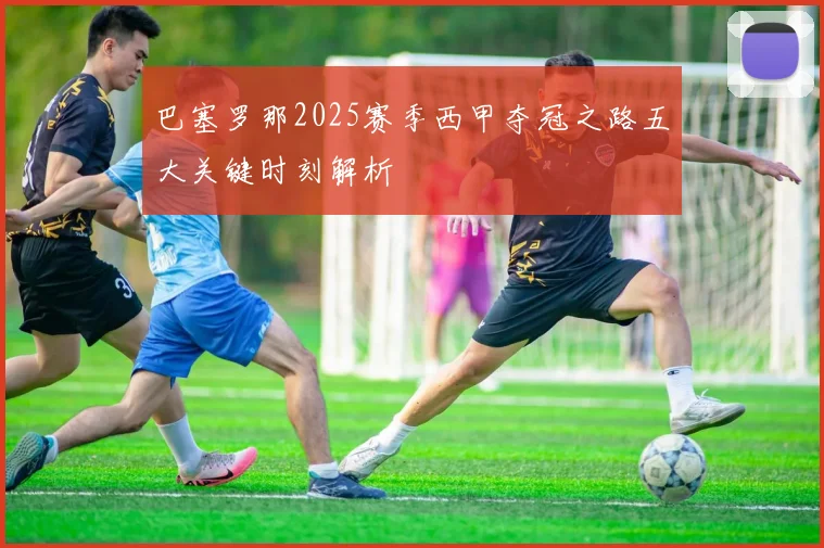 巴塞罗那2025赛季西甲夺冠之路五大关键时刻解析