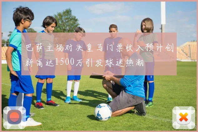 巴萨主场对决皇马门票收入预计创新高达1500万引发球迷热潮