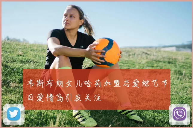 韦斯布朗女儿哈莉加盟恋爱综艺节目爱情岛引发关注