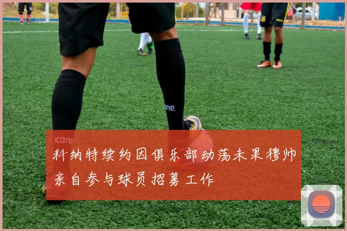 科纳特续约因俱乐部动荡未果穆帅亲自参与球员招募工作