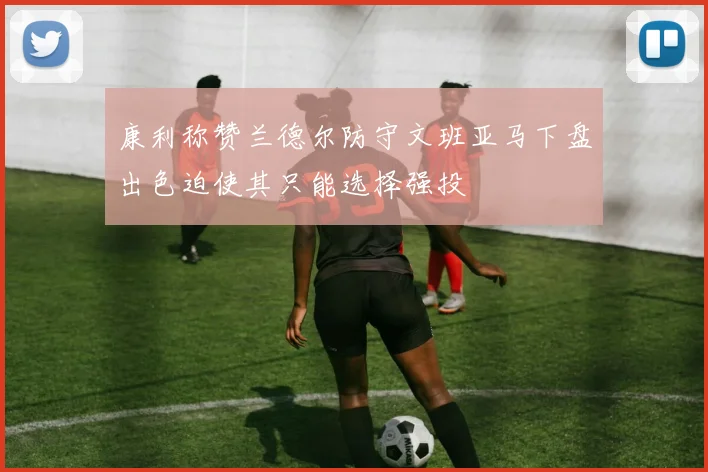 康利称赞兰德尔防守文班亚马下盘出色迫使其只能选择强投