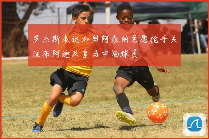 罗杰斯表达加盟阿森纳意愿枪手关注布阿迪及皇马中场球员