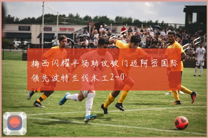 梅西闪耀半场助攻破门迈阿密国际领先波特兰伐木工2-0