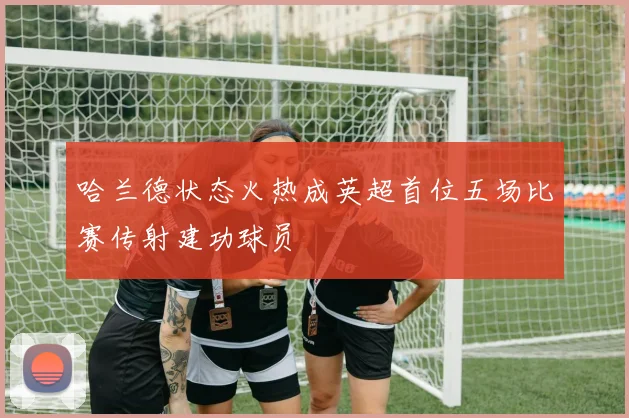 哈兰德状态火热成英超首位五场比赛传射建功球员