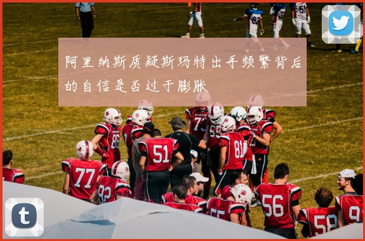 阿里纳斯质疑斯玛特出手频繁背后的自信是否过于膨胀